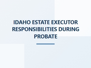 Idaho Estate Executor Responsibilities During Probate